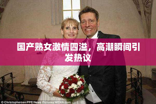 国产熟女激情四溢，高潮瞬间引发热议