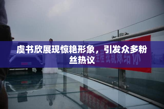 虞书欣展现惊艳形象，引发众多粉丝热议