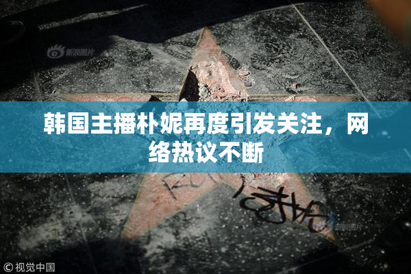 韩国主播朴妮再度引发关注，网络热议不断