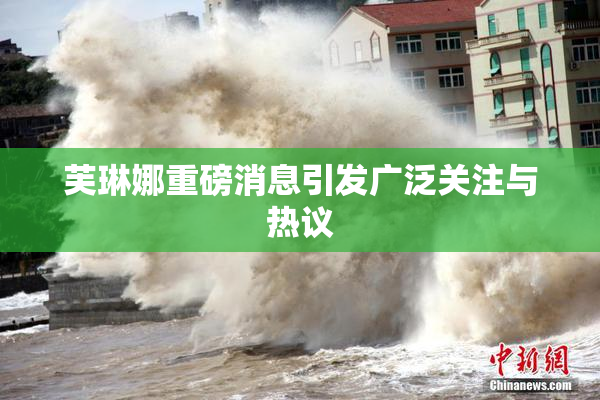 芙琳娜重磅消息引发广泛关注与热议