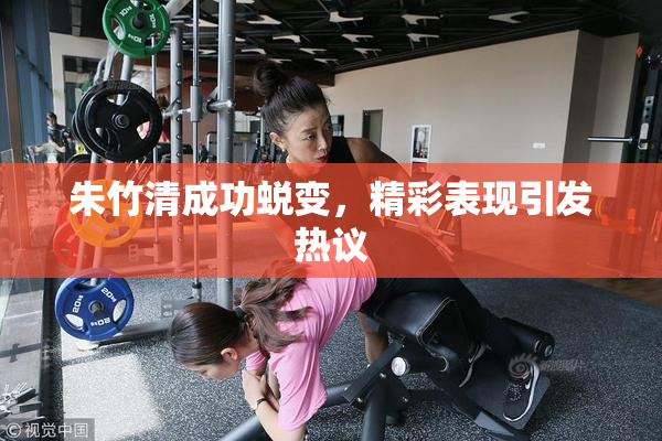 朱竹清成功蜕变，精彩表现引发热议
