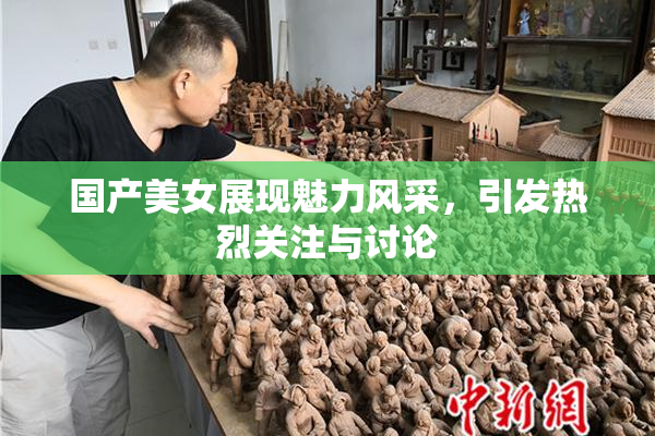 国产美女展现魅力风采，引发热烈关注与讨论