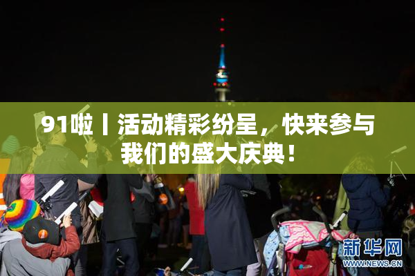 91啦丨活动精彩纷呈，快来参与我们的盛大庆典！