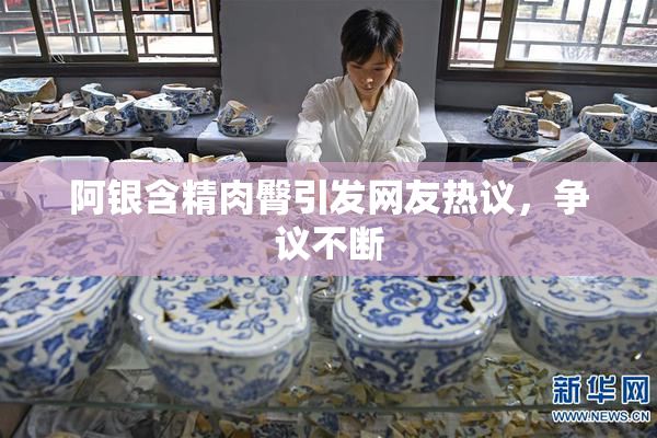 阿银含精肉臀引发网友热议，争议不断