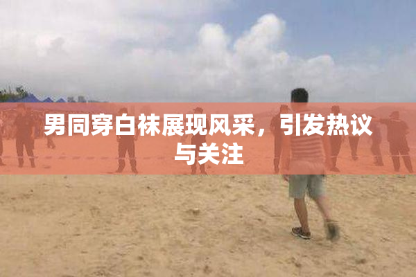 男同穿白袜展现风采，引发热议与关注