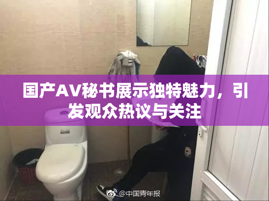 国产AV秘书展示独特魅力，引发观众热议与关注