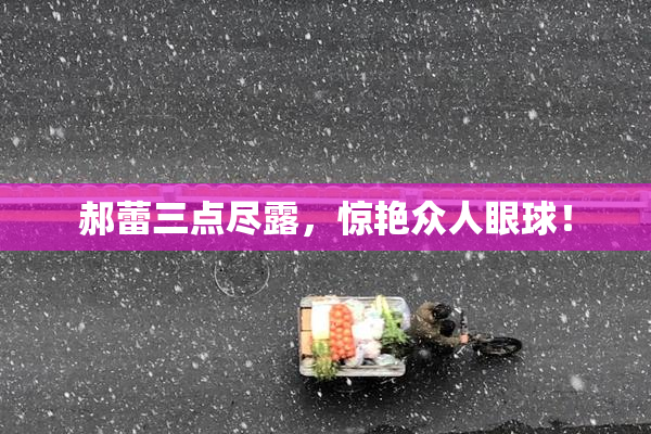 郝蕾三点尽露，惊艳众人眼球！