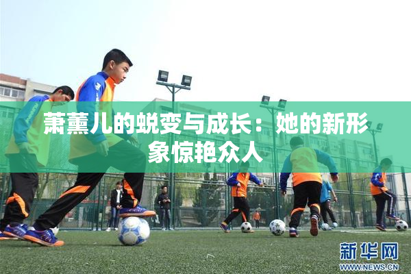 萧薰儿的蜕变与成长：她的新形象惊艳众人