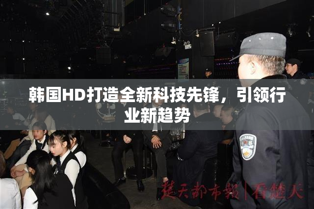韩国HD打造全新科技先锋，引领行业新趋势