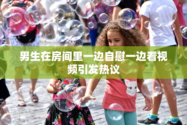 男生在房间里一边自慰一边看视频引发热议