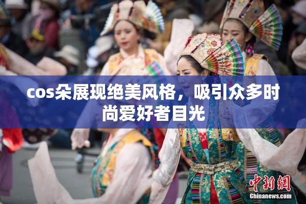 cos朵展现绝美风格，吸引众多时尚爱好者目光