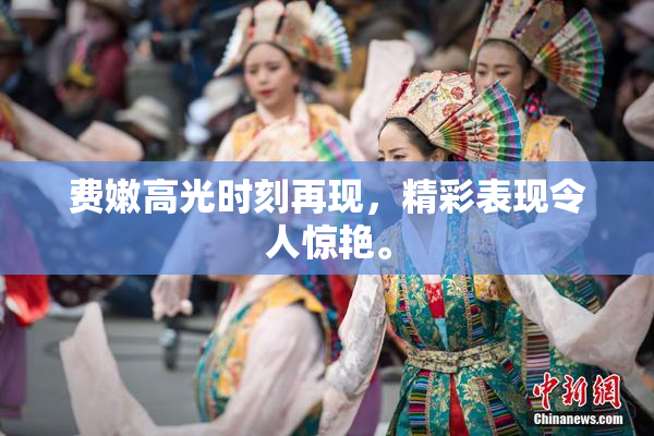 费嫩高光时刻再现，精彩表现令人惊艳。