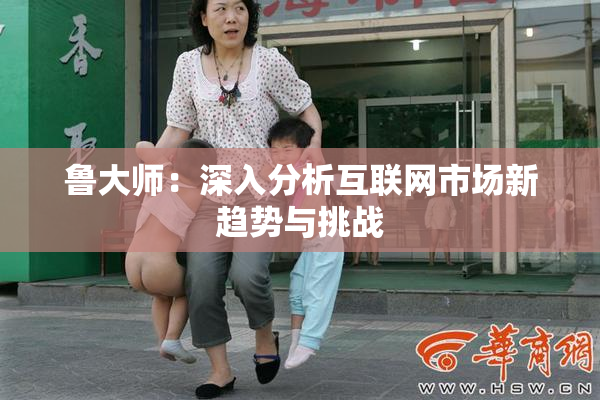 鲁大师：深入分析互联网市场新趋势与挑战