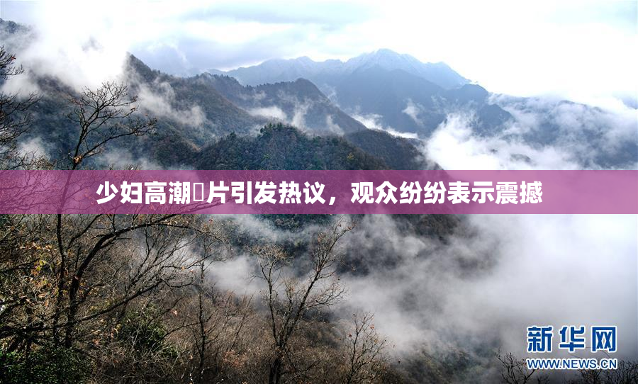 少妇高潮婬片引发热议，观众纷纷表示震撼