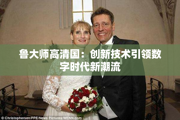 鲁大师高清国：创新技术引领数字时代新潮流