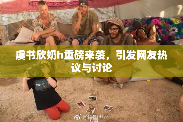 虞书欣奶h重磅来袭，引发网友热议与讨论