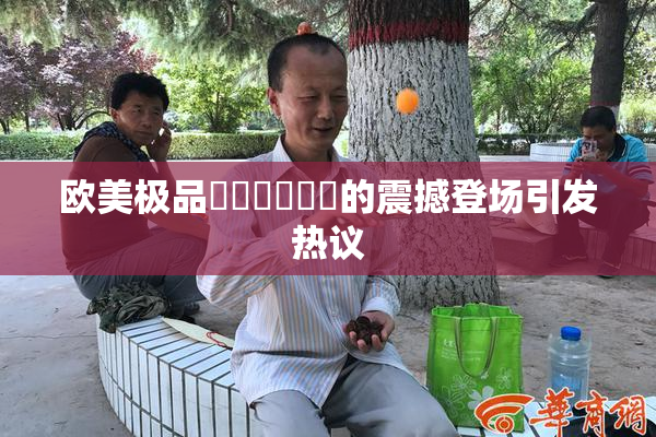欧美极品❌‌❌‌❌‌的震撼登场引发热议