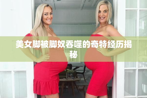 美女脚被脚奴吞噬的奇特经历揭秘