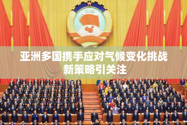 亚洲多国携手应对气候变化挑战 新策略引关注