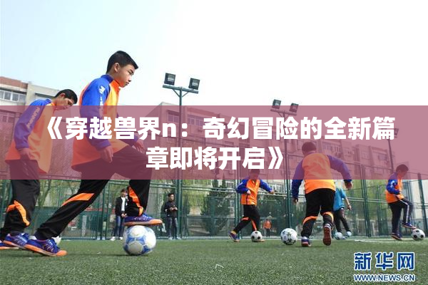 《穿越兽界n：奇幻冒险的全新篇章即将开启》
