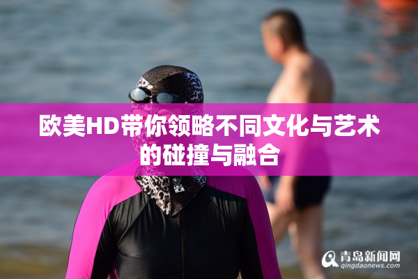 欧美HD带你领略不同文化与艺术的碰撞与融合