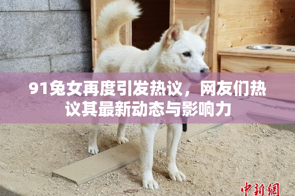 91兔女再度引发热议，网友们热议其最新动态与影响力