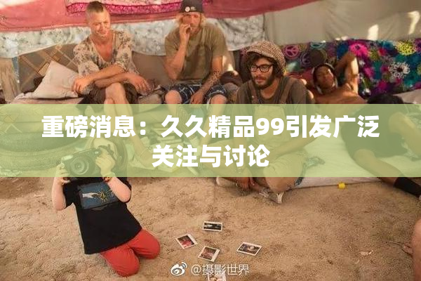重磅消息：久久精品99引发广泛关注与讨论