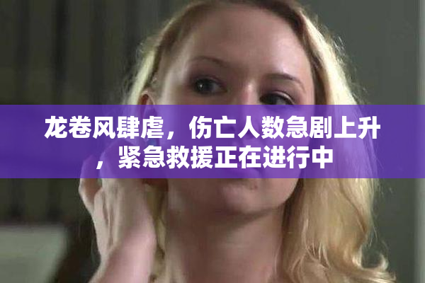 龙卷风肆虐，伤亡人数急剧上升，紧急救援正在进行中