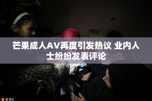 芒果成人AV再度引发热议 业内人士纷纷发表评论