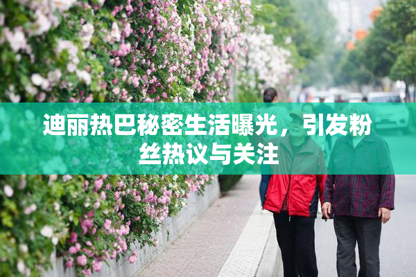 迪丽热巴秘密生活曝光，引发粉丝热议与关注