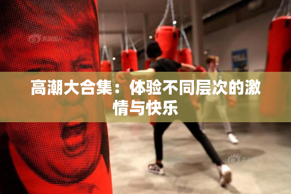 高潮大合集：体验不同层次的激情与快乐