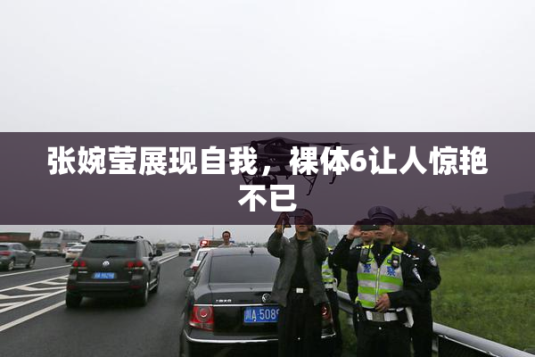 张婉莹展现自我，裸体6让人惊艳不已