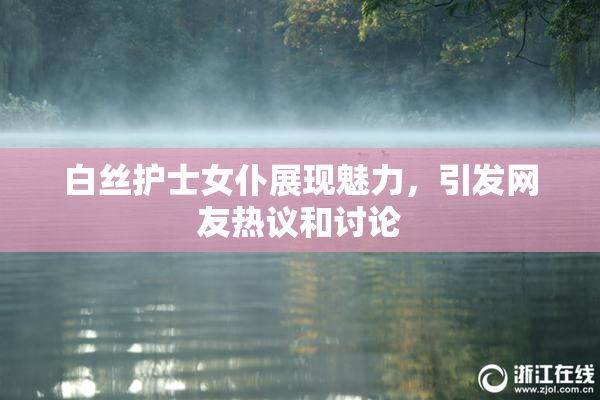 白丝护士女仆展现魅力，引发网友热议和讨论
