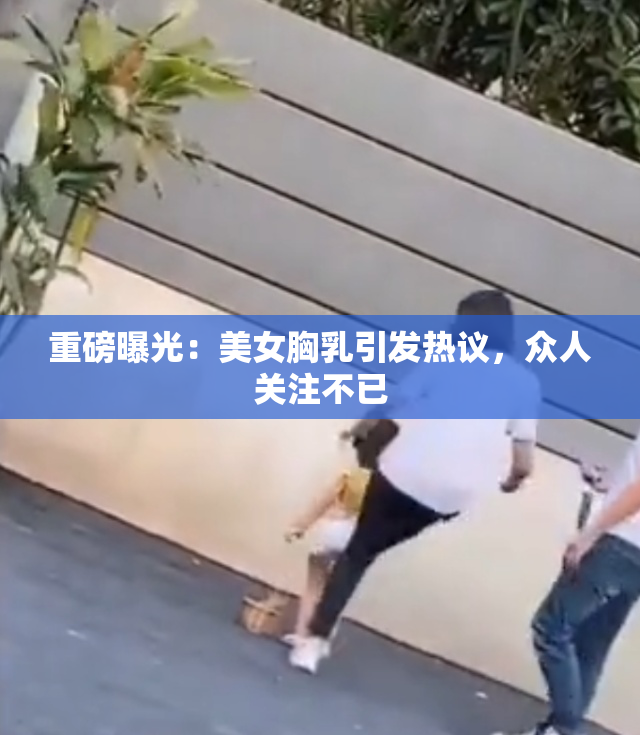 重磅曝光：美女胸乳引发热议，众人关注不已