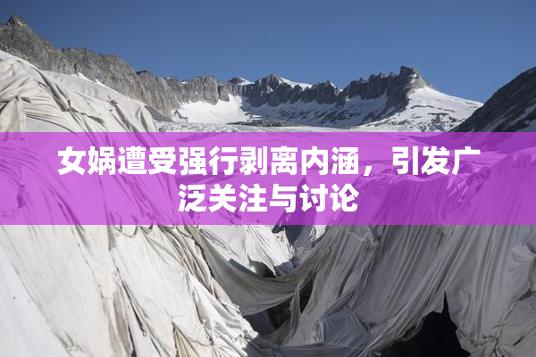 女娲遭受强行剥离内涵，引发广泛关注与讨论