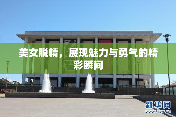 美女脱精，展现魅力与勇气的精彩瞬间