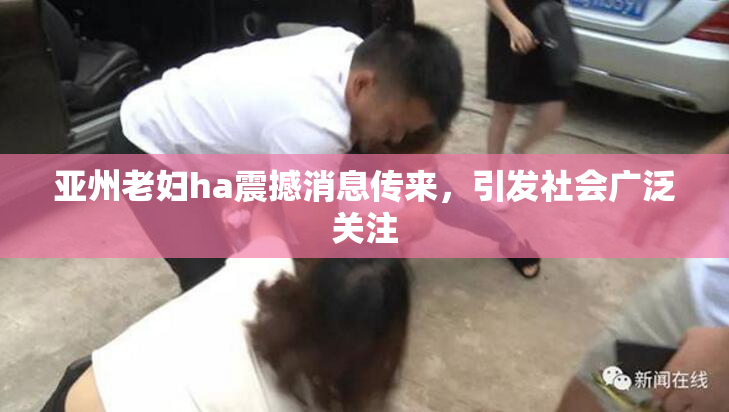 亚州老妇ha震撼消息传来，引发社会广泛关注