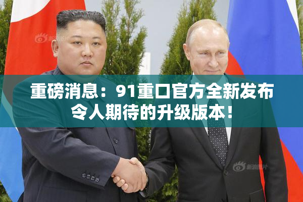 重磅消息：91重口官方全新发布令人期待的升级版本！