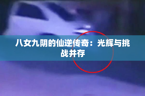 八女九阴的仙逆传奇：光辉与挑战并存