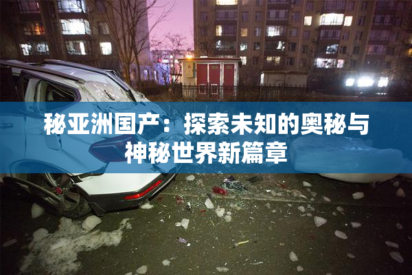 秘亚洲国产：探索未知的奥秘与神秘世界新篇章