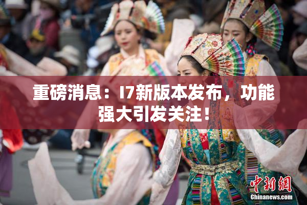 重磅消息：I7新版本发布，功能强大引发关注！