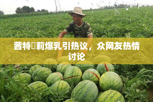 茜特菈莉爆乳引热议，众网友热情讨论