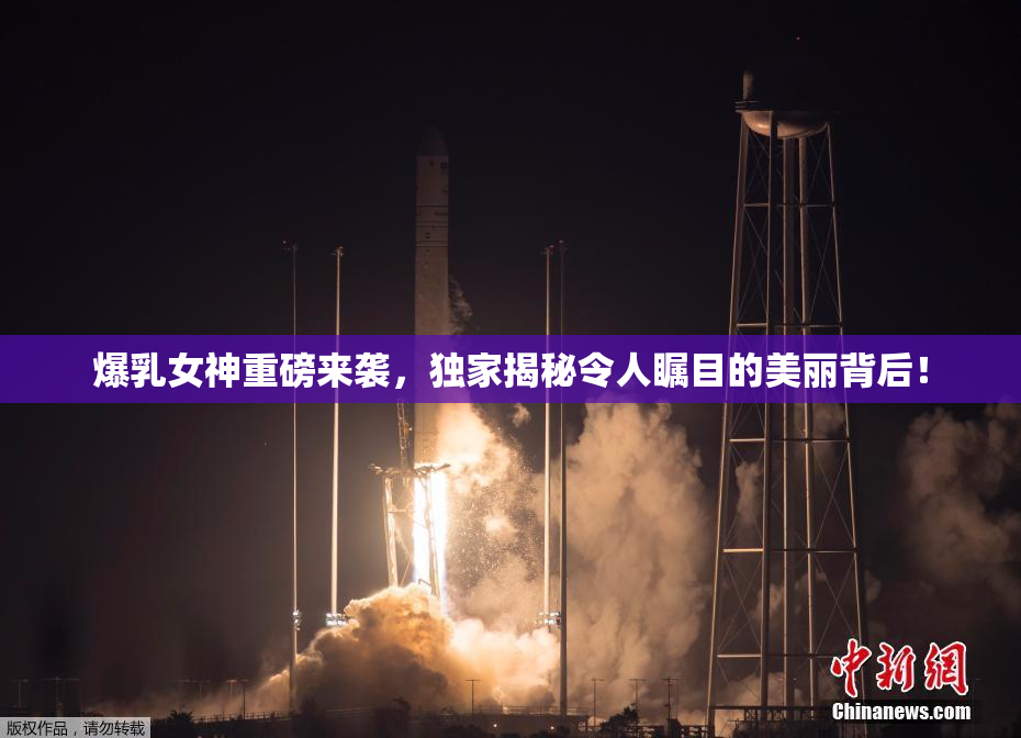 爆乳女神重磅来袭，独家揭秘令人瞩目的美丽背后！