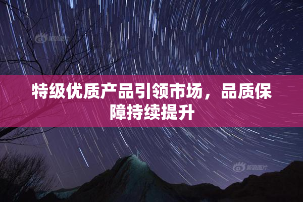 特级优质产品引领市场，品质保障持续提升