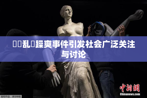 妺妺乱婬躁爽事件引发社会广泛关注与讨论