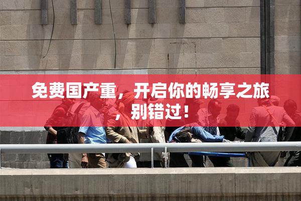 免费国产重，开启你的畅享之旅，别错过！