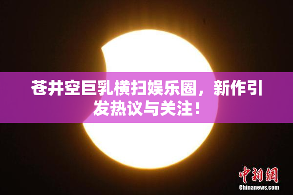 苍井空巨乳横扫娱乐圈，新作引发热议与关注！