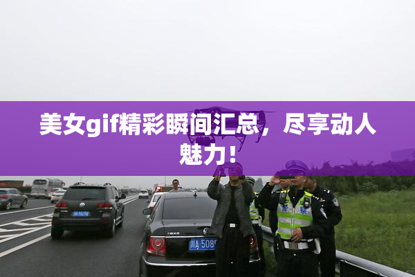 美女gif精彩瞬间汇总，尽享动人魅力！