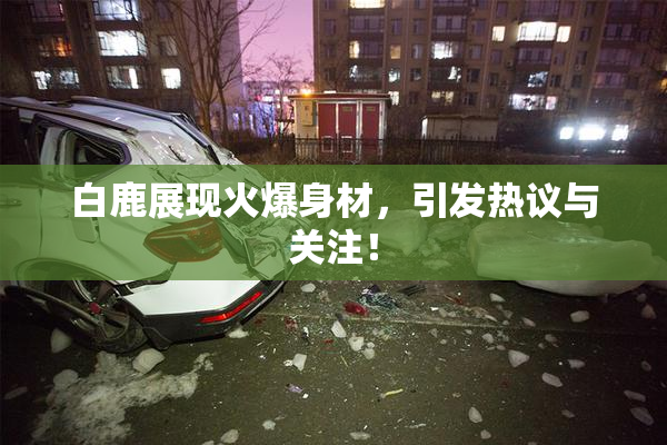 白鹿展现火爆身材，引发热议与关注！