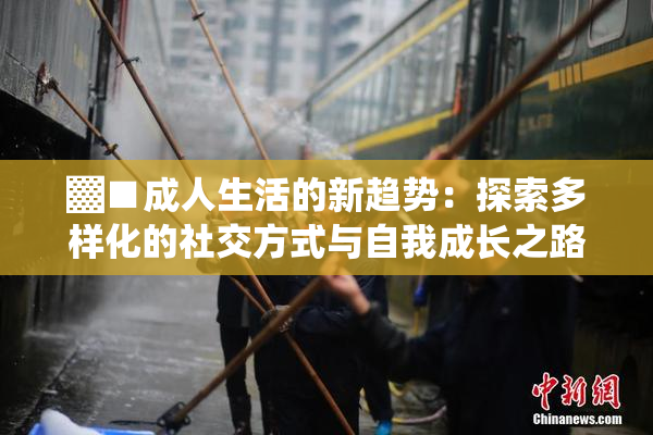 ▓■成人生活的新趋势：探索多样化的社交方式与自我成长之路